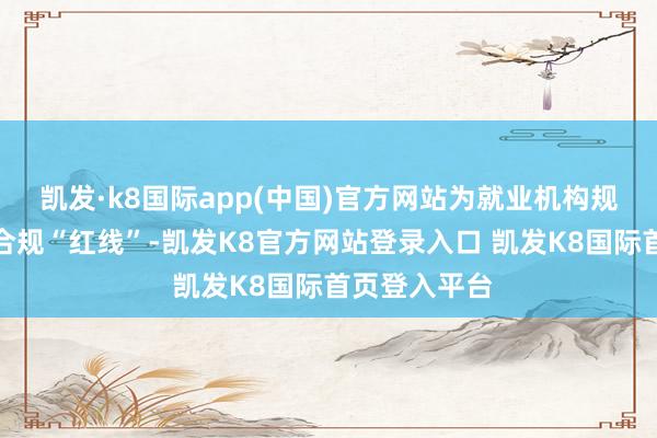 凯发·k8国际app(中国)官方网站为就业机构规矩了明显的合规“红线”-凯发K8官方网站登录入口 凯发K8国际首页登入平台