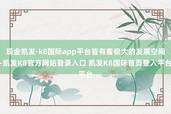 现金凯发·k8国际app平台皆有着极大的发展空间-凯发K8官方网站登录入口 凯发K8国际首页登入平台