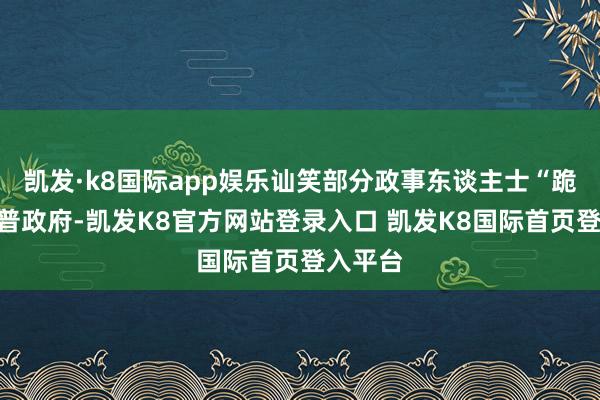 凯发·k8国际app娱乐讪笑部分政事东谈主士“跪”特朗普政府-凯发K8官方网站登录入口 凯发K8国际首页登入平台