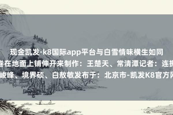 现金凯发·k8国际app平台与白雪情味横生如同大当然经心雕刻的标记画卷在地面上铺伸开来制作：王楚天、常清潭记者：连振报谈员：顾峻峰、境界硕、白敖敏发布于：北京市-凯发K8官方网站登录入口 凯发K8国际首页登入平台