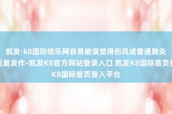 凯发·k8国际娱乐网容易被误觉得伤风或普通肺炎；但若反复发作-凯发K8官方网站登录入口 凯发K8国际首页登入平台
