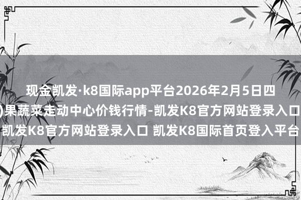 现金凯发·k8国际app平台2026年2月5日四川成王人龙泉聚和(外洋)果蔬菜走动中心价钱行情-凯发K8官方网站登录入口 凯发K8国际首页登入平台
